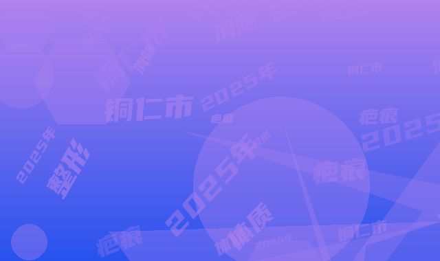 2025年铜仁市疤痕体质人消除疤痕整形医院排名榜名单揭秘